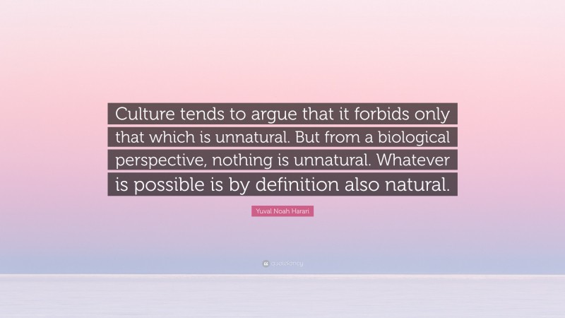 Yuval Noah Harari Quote: “Culture tends to argue that it forbids only that which is unnatural. But from a biological perspective, nothing is unnatural. Whatever is possible is by definition also natural.”