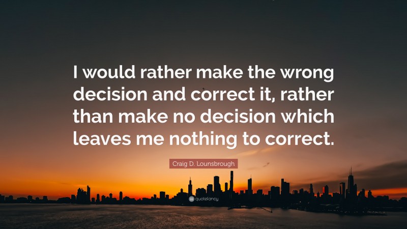 Craig D. Lounsbrough Quote: “I would rather make the wrong decision and correct it, rather than make no decision which leaves me nothing to correct.”