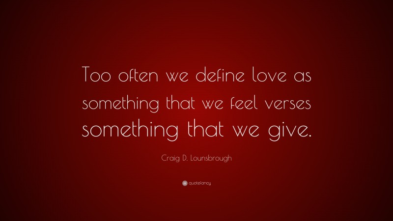 Craig D. Lounsbrough Quote: “Too often we define love as something that we feel verses something that we give.”