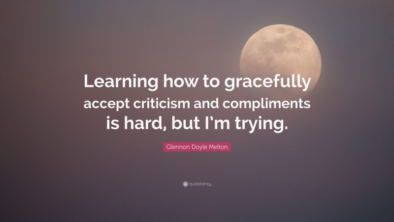 Glennon Doyle Melton Quote: “Learning how to gracefully accept criticism and compliments is hard, but I’m trying.”