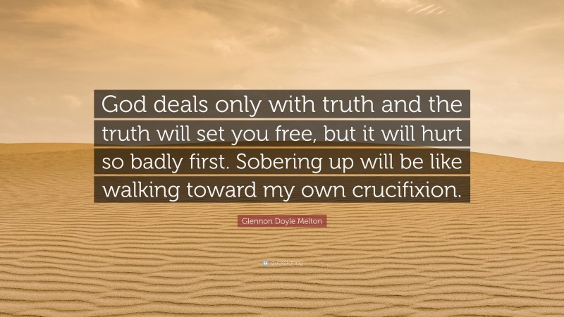 Glennon Doyle Melton Quote: “God deals only with truth and the truth will set you free, but it will hurt so badly first. Sobering up will be like walking toward my own crucifixion.”