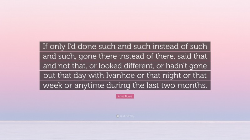 Anna Burns Quote: “If only I’d done such and such instead of such and such, gone there instead of there, said that and not that, or looked different, or hadn’t gone out that day with Ivanhoe or that night or that week or anytime during the last two months.”
