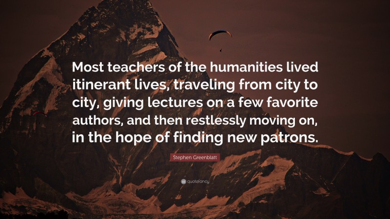 Stephen Greenblatt Quote: “Most teachers of the humanities lived itinerant lives, traveling from city to city, giving lectures on a few favorite authors, and then restlessly moving on, in the hope of finding new patrons.”