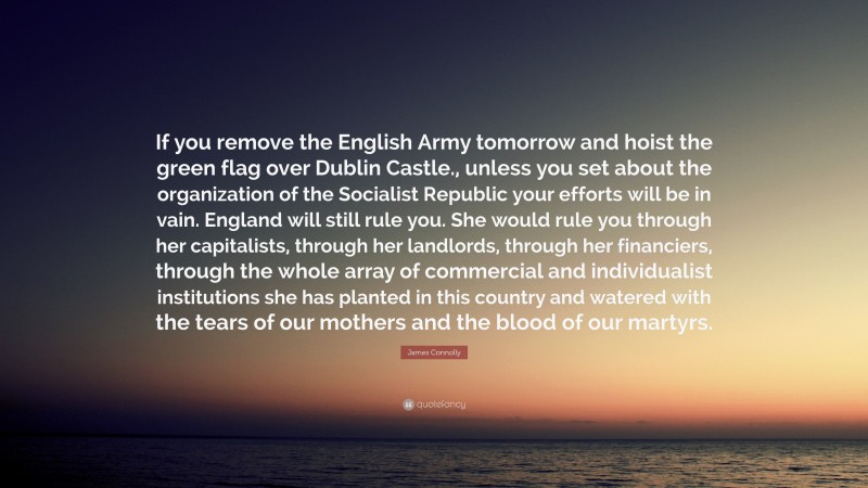 James Connolly Quote: “If you remove the English Army tomorrow and hoist the green flag over Dublin Castle., unless you set about the organization of the Socialist Republic your efforts will be in vain. England will still rule you. She would rule you through her capitalists, through her landlords, through her financiers, through the whole array of commercial and individualist institutions she has planted in this country and watered with the tears of our mothers and the blood of our martyrs.”