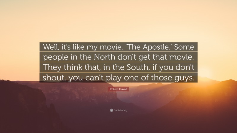 Robert Duvall Quote: “Well, it’s like my movie, ‘The Apostle.’ Some people in the North don’t get that movie. They think that, in the South, if you don’t shout, you can’t play one of those guys.”