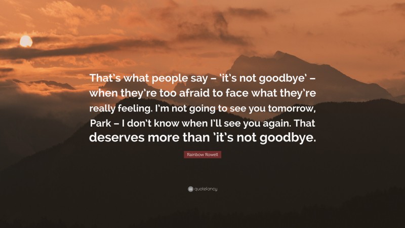 Rainbow Rowell Quote: “That’s what people say – ‘it’s not goodbye’ – when they’re too afraid to face what they’re really feeling. I’m not going to see you tomorrow, Park – I don’t know when I’ll see you again. That deserves more than ’it’s not goodbye.”