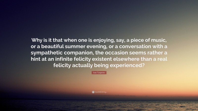 Ivan Turgenev Quote: “Why is it that when one is enjoying, say, a piece of music, or a beautiful summer evening, or a conversation with a sympathetic companion, the occasion seems rather a hint at an infinite felicity existent elsewhere than a real felicity actually being experienced?”