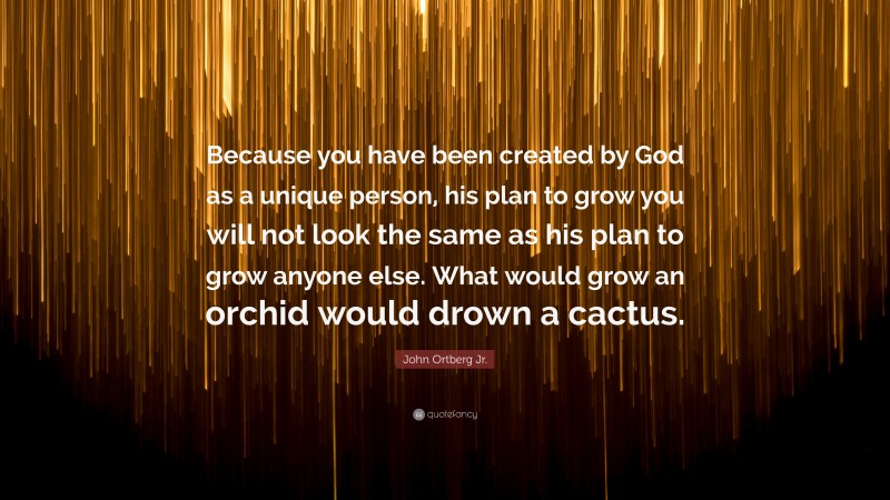 John Ortberg Jr. Quote: “Because you have been created by God as a unique person, his plan to grow you will not look the same as his plan to grow anyone else. What would grow an orchid would drown a cactus.”