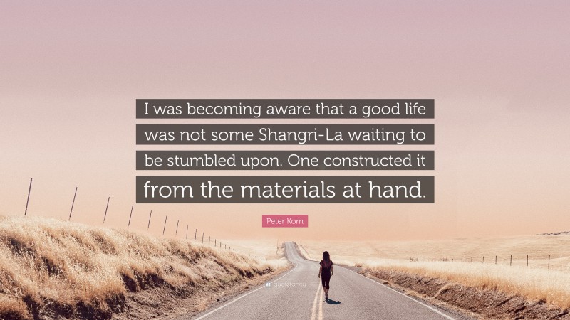 Peter Korn Quote: “I was becoming aware that a good life was not some Shangri-La waiting to be stumbled upon. One constructed it from the materials at hand.”