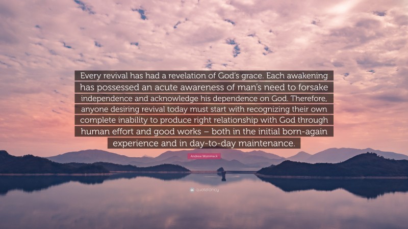 Andrew Wommack Quote: “Every revival has had a revelation of God’s grace. Each awakening has possessed an acute awareness of man’s need to forsake independence and acknowledge his dependence on God. Therefore, anyone desiring revival today must start with recognizing their own complete inability to produce right relationship with God through human effort and good works – both in the initial born-again experience and in day-to-day maintenance.”