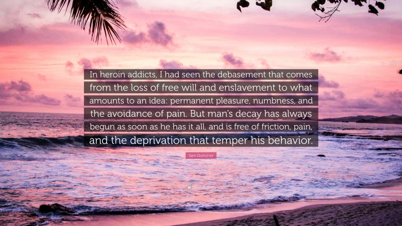 Sam Quinones Quote: “In heroin addicts, I had seen the debasement that comes from the loss of free will and enslavement to what amounts to an idea: permanent pleasure, numbness, and the avoidance of pain. But man’s decay has always begun as soon as he has it all, and is free of friction, pain, and the deprivation that temper his behavior.”