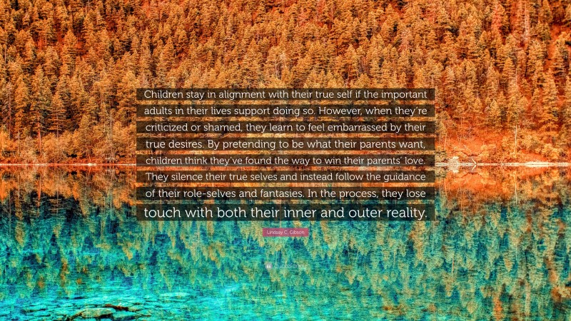 Lindsay C. Gibson Quote: “Children stay in alignment with their true self if the important adults in their lives support doing so. However, when they’re criticized or shamed, they learn to feel embarrassed by their true desires. By pretending to be what their parents want, children think they’ve found the way to win their parents’ love. They silence their true selves and instead follow the guidance of their role-selves and fantasies. In the process, they lose touch with both their inner and outer reality.”