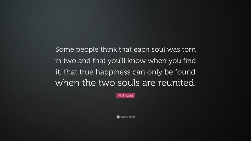 H.M. Ward Quote: “Some people think that each soul was torn in two and that you’ll know when you find it, that true happiness can only be found when the two souls are reunited.”