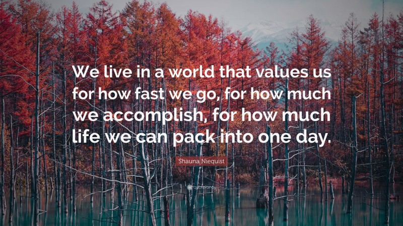 Shauna Niequist Quote: “We live in a world that values us for how fast we go, for how much we accomplish, for how much life we can pack into one day.”