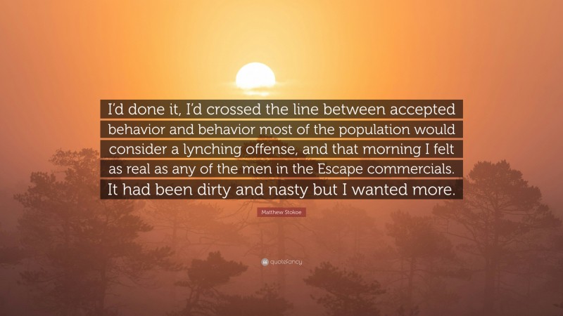 Matthew Stokoe Quote: “I’d done it, I’d crossed the line between accepted behavior and behavior most of the population would consider a lynching offense, and that morning I felt as real as any of the men in the Escape commercials. It had been dirty and nasty but I wanted more.”