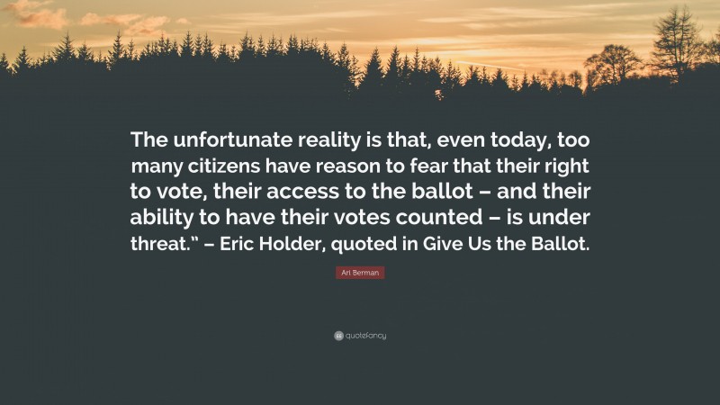 Ari Berman Quote: “The unfortunate reality is that, even today, too many citizens have reason to fear that their right to vote, their access to the ballot – and their ability to have their votes counted – is under threat.” – Eric Holder, quoted in Give Us the Ballot.”