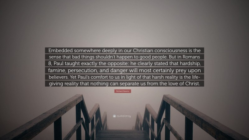 Richard Stearns Quote: “Embedded somewhere deeply in our Christian consciousness is the sense that bad things shouldn’t happen to good people. But in Romans 8, Paul taught exactly the opposite: he clearly stated that hardship, famine, persecution, and danger will most certainly prey upon believers. Yet Paul’s comfort to us in light of that harsh reality is the life-giving reality that nothing can separate us from the love of Christ.”
