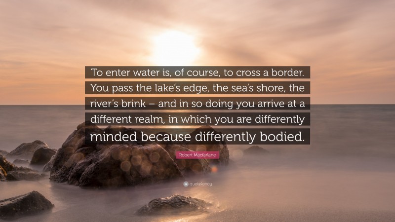 Robert Macfarlane Quote: “To enter water is, of course, to cross a border. You pass the lake’s edge, the sea’s shore, the river’s brink – and in so doing you arrive at a different realm, in which you are differently minded because differently bodied.”
