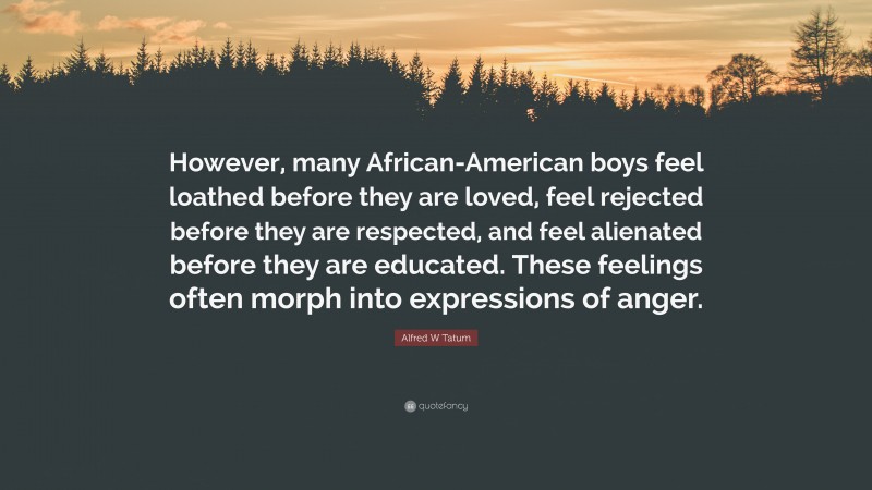Alfred W Tatum Quote: “However, many African-American boys feel loathed before they are loved, feel rejected before they are respected, and feel alienated before they are educated. These feelings often morph into expressions of anger.”