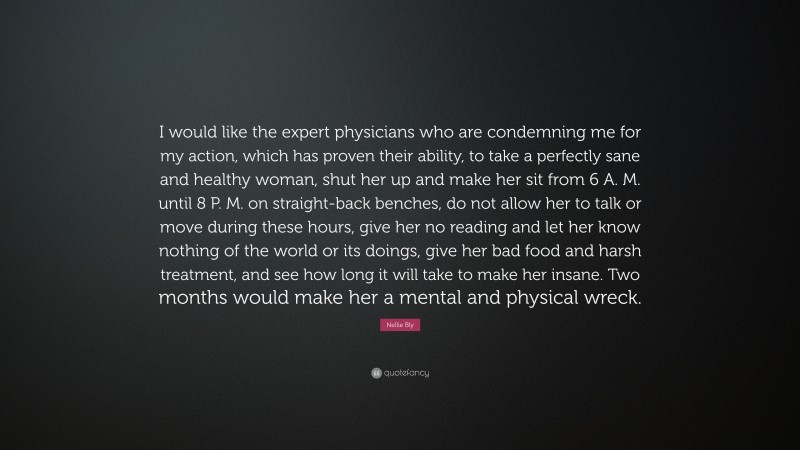 Nellie Bly Quote: “I would like the expert physicians who are condemning me for my action, which has proven their ability, to take a perfectly sane and healthy woman, shut her up and make her sit from 6 A. M. until 8 P. M. on straight-back benches, do not allow her to talk or move during these hours, give her no reading and let her know nothing of the world or its doings, give her bad food and harsh treatment, and see how long it will take to make her insane. Two months would make her a mental and physical wreck.”