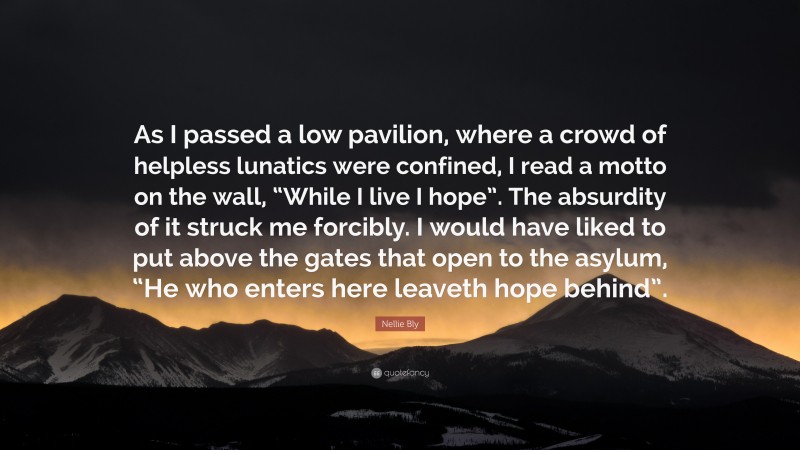 Nellie Bly Quote: “As I passed a low pavilion, where a crowd of helpless lunatics were confined, I read a motto on the wall, “While I live I hope”. The absurdity of it struck me forcibly. I would have liked to put above the gates that open to the asylum, “He who enters here leaveth hope behind”.”