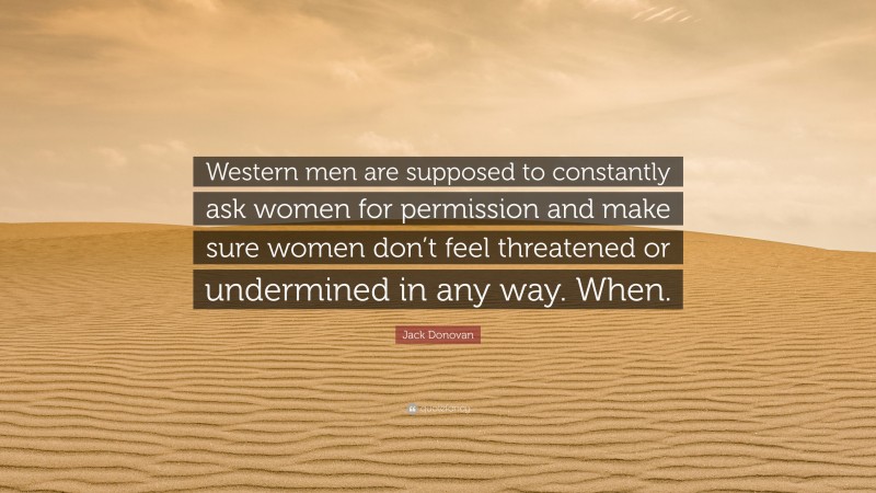 Jack Donovan Quote: “Western men are supposed to constantly ask women for permission and make sure women don’t feel threatened or undermined in any way. When.”