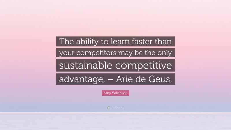 Amy Wilkinson Quote: “The ability to learn faster than your competitors may be the only sustainable competitive advantage. – Arie de Geus.”