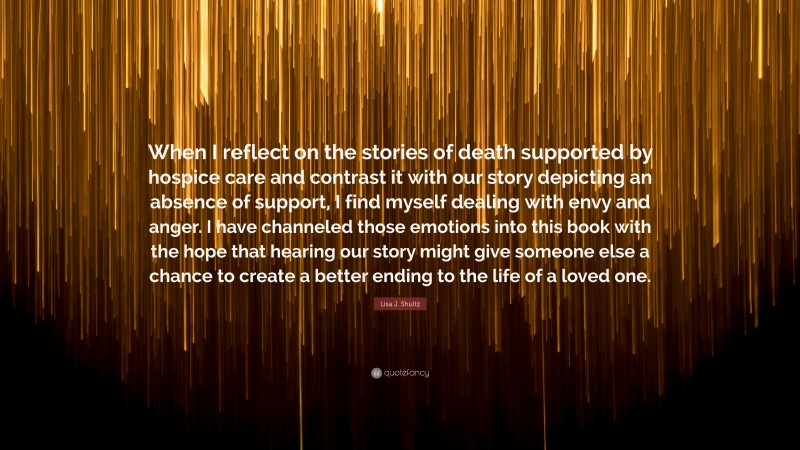 Lisa J. Shultz Quote: “When I reflect on the stories of death supported by hospice care and contrast it with our story depicting an absence of support, I find myself dealing with envy and anger. I have channeled those emotions into this book with the hope that hearing our story might give someone else a chance to create a better ending to the life of a loved one.”