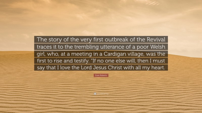 Evan Roberts Quote: “The story of the very first outbreak of the Revival traces it to the trembling utterance of a poor Welsh girl, who, at a meeting in a Cardigan village, was the first to rise and testify. “If no one else will, then I must say that I love the Lord Jesus Christ with all my heart.”