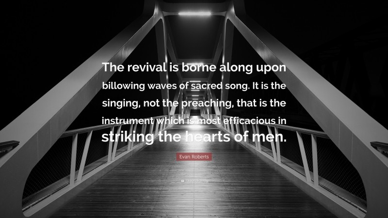 Evan Roberts Quote: “The revival is borne along upon billowing waves of sacred song. It is the singing, not the preaching, that is the instrument which is most efficacious in striking the hearts of men.”