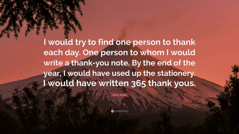 John Kralik Quote: “I would try to find one person to thank each day. One person to whom I would write a thank-you note. By the end of the year, I would have used up the stationery. I would have written 365 thank yous.”
