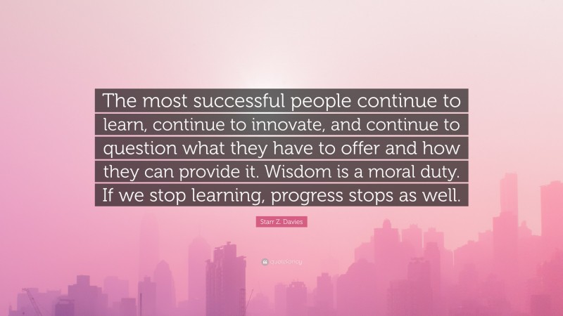 Starr Z. Davies Quote: “The most successful people continue to learn, continue to innovate, and continue to question what they have to offer and how they can provide it. Wisdom is a moral duty. If we stop learning, progress stops as well.”