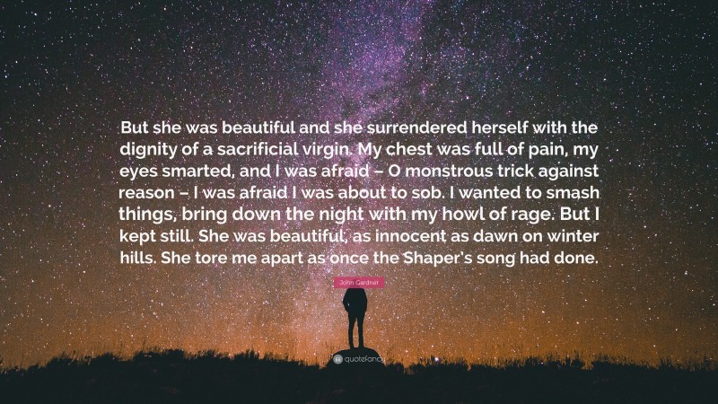 John Gardner Quote: “But she was beautiful and she surrendered herself with the dignity of a sacrificial virgin. My chest was full of pain, my eyes smarted, and I was afraid – O monstrous trick against reason – I was afraid I was about to sob. I wanted to smash things, bring down the night with my howl of rage. But I kept still. She was beautiful, as innocent as dawn on winter hills. She tore me apart as once the Shaper’s song had done.”