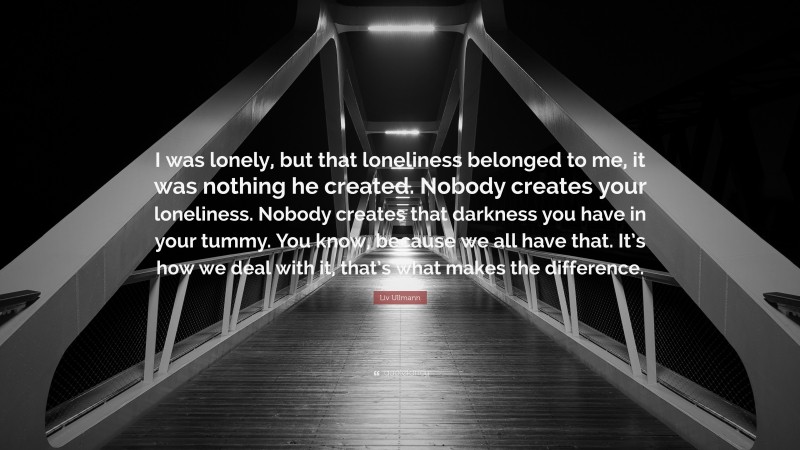 Liv Ullmann Quote: “I was lonely, but that loneliness belonged to me, it was nothing he created. Nobody creates your loneliness. Nobody creates that darkness you have in your tummy. You know, because we all have that. It’s how we deal with it, that’s what makes the difference.”