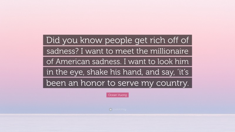 Ocean Vuong Quote: “Did you know people get rich off of sadness? I want to meet the millionaire of American sadness. I want to look him in the eye, shake his hand, and say, ’it’s been an honor to serve my country.”