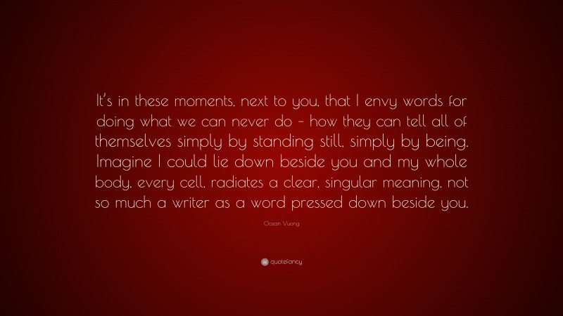 Ocean Vuong Quote: “It’s in these moments, next to you, that I envy words for doing what we can never do – how they can tell all of themselves simply by standing still, simply by being. Imagine I could lie down beside you and my whole body, every cell, radiates a clear, singular meaning, not so much a writer as a word pressed down beside you.”