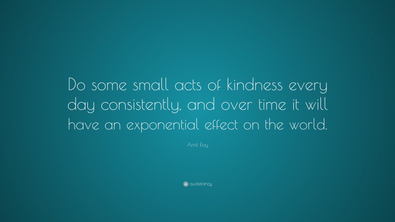 Amit Ray Quote: “Do some small acts of kindness every day consistently, and over time it will have an exponential effect on the world.”