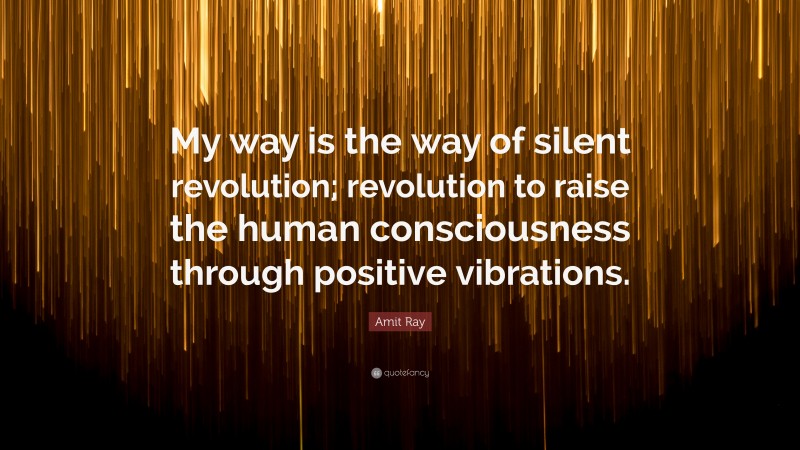 Amit Ray Quote: “My way is the way of silent revolution; revolution to raise the human consciousness through positive vibrations.”