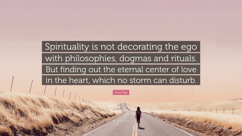 Amit Ray Quote: “Spirituality is not decorating the ego with philosophies, dogmas and rituals. But finding out the eternal center of love in the heart, which no storm can disturb.”