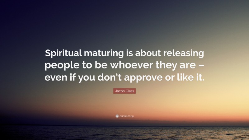 Jacob Glass Quote: “Spiritual maturing is about releasing people to be whoever they are – even if you don’t approve or like it.”
