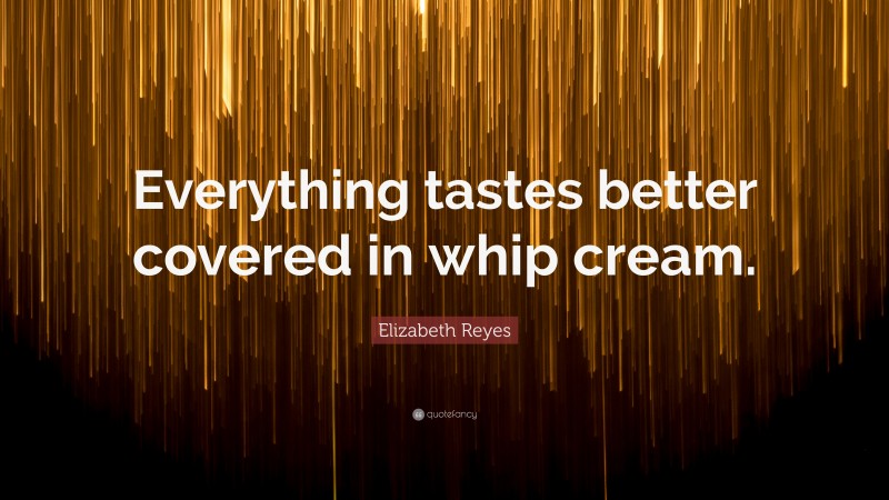 Elizabeth Reyes Quote: “Everything tastes better covered in whip cream.”