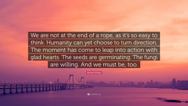 Michael Phillips Quote: “We are not at the end of a rope, as it’s so easy to think. Humanity can yet choose to turn direction. The moment has come to leap into action with glad hearts. The seeds are germinating. The fungi are willing. And we must be, too.”