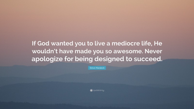 Steve Maraboli Quote: “If God wanted you to live a mediocre life, He wouldn’t have made you so awesome. Never apologize for being designed to succeed.”