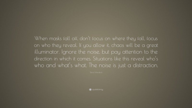 Steve Maraboli Quote: “When masks fall off, don’t focus on where they fall, focus on who they reveal. If you allow it, chaos will be a great illuminator. Ignore the noise, but pay attention to the direction in which it comes. Situations like this reveal who’s who and what’s what. The noise is just a distraction.”