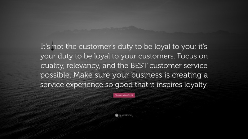 Steve Maraboli Quote: “It’s not the customer’s duty to be loyal to you; it’s your duty to be loyal to your customers. Focus on quality, relevancy, and the BEST customer service possible. Make sure your business is creating a service experience so good that it inspires loyalty.”