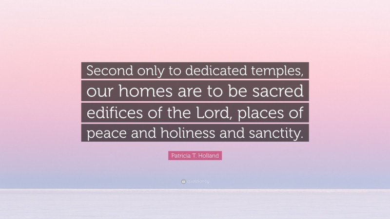 Patricia T. Holland Quote: “Second only to dedicated temples, our homes are to be sacred edifices of the Lord, places of peace and holiness and sanctity.”