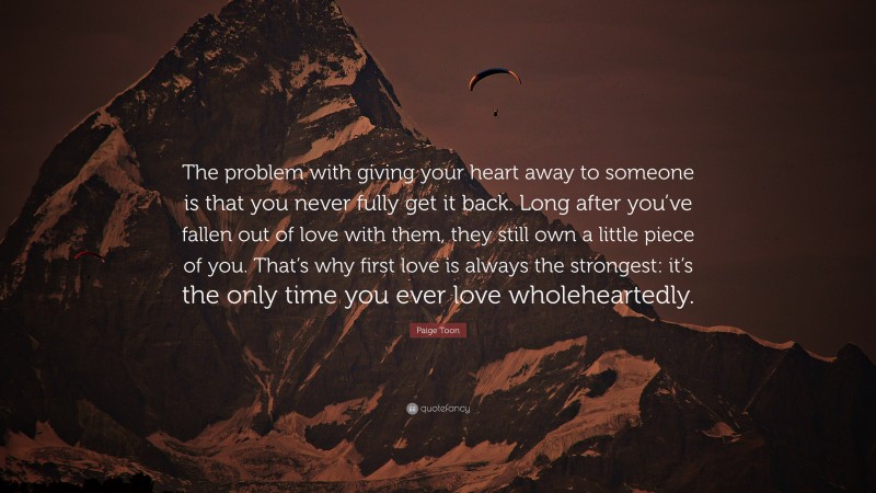 Paige Toon Quote: “The problem with giving your heart away to someone is that you never fully get it back. Long after you’ve fallen out of love with them, they still own a little piece of you. That’s why first love is always the strongest: it’s the only time you ever love wholeheartedly.”