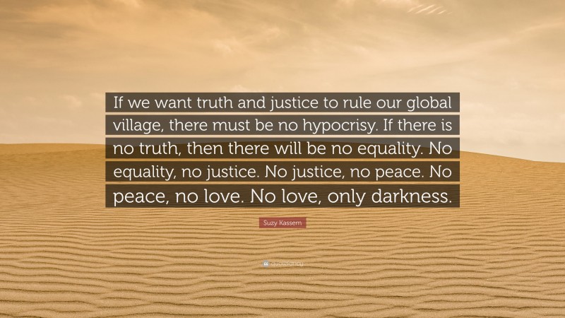 Suzy Kassem Quote: “If we want truth and justice to rule our global village, there must be no hypocrisy. If there is no truth, then there will be no equality. No equality, no justice. No justice, no peace. No peace, no love. No love, only darkness.”