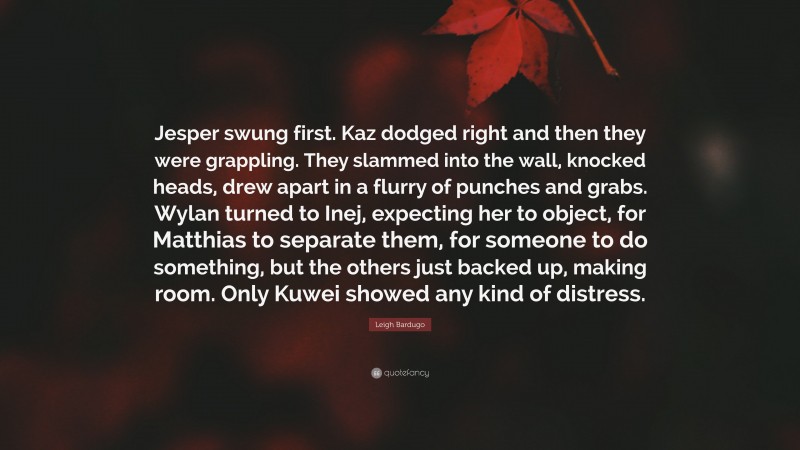 Leigh Bardugo Quote: “Jesper swung first. Kaz dodged right and then they were grappling. They slammed into the wall, knocked heads, drew apart in a flurry of punches and grabs. Wylan turned to Inej, expecting her to object, for Matthias to separate them, for someone to do something, but the others just backed up, making room. Only Kuwei showed any kind of distress.”