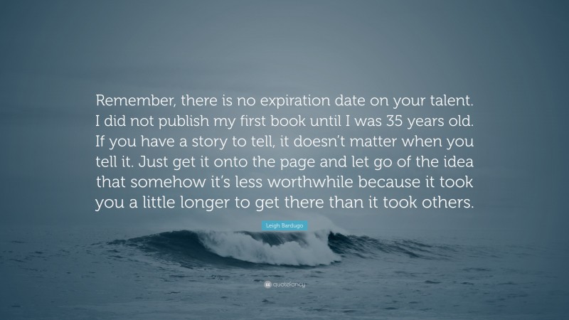 Leigh Bardugo Quote: “Remember, there is no expiration date on your talent. I did not publish my first book until I was 35 years old. If you have a story to tell, it doesn’t matter when you tell it. Just get it onto the page and let go of the idea that somehow it’s less worthwhile because it took you a little longer to get there than it took others.”